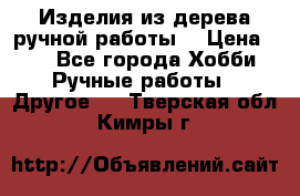Изделия из дерева ручной работы  › Цена ­ 1 - Все города Хобби. Ручные работы » Другое   . Тверская обл.,Кимры г.